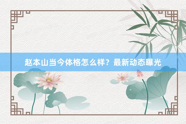赵本山当今体格怎么样？最新动态曝光