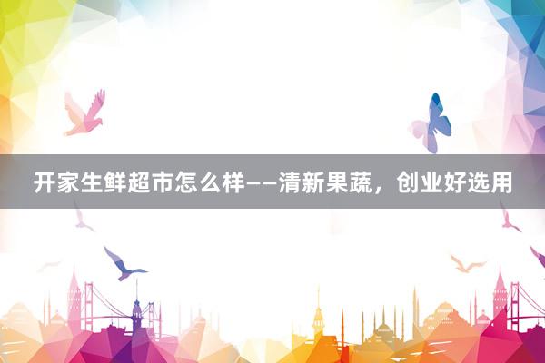 开家生鲜超市怎么样——清新果蔬，创业好选用