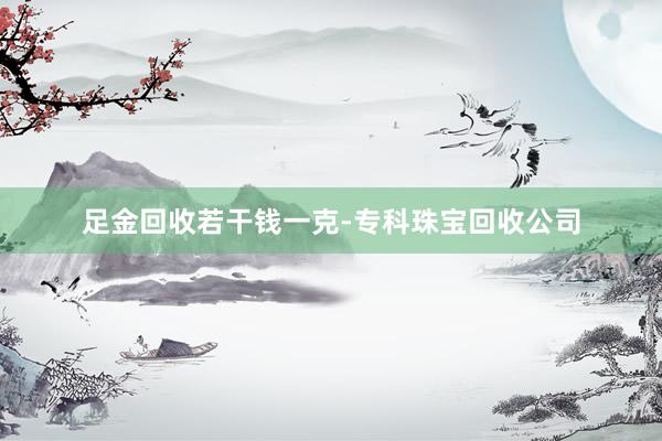 足金回收若干钱一克-专科珠宝回收公司