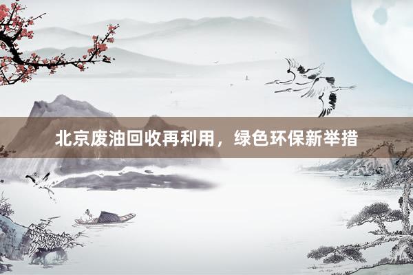 北京废油回收再利用，绿色环保新举措